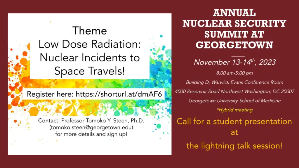 Annual Nuclear Security Summit at Georgetown, November 13-14, 2023, 8am-5pm. Theme: Low Dose Radiation: Nuclear Incidents to Space Travels! Register at https://shorturl.at/dmAF6. Building D, Warwick Evans Conference Room, 4000 Reservoir Road Northwest, Washington, DC, 20007. Contact Professor Tomoko Y. Steen, Ph.D., tomoko.steen@georgetown.edu
